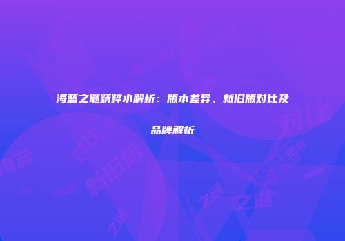 海蓝之谜精粹水解析：版本差异、新旧版对比及品牌解析