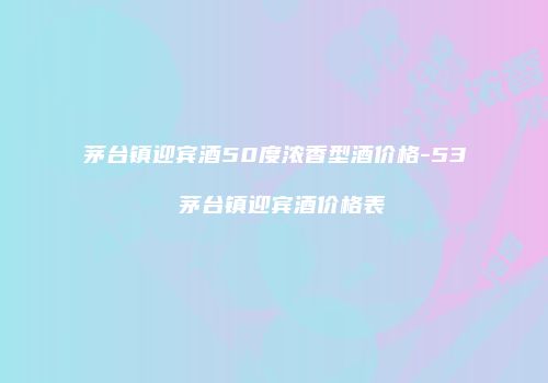 茅台镇迎宾酒50度浓香型酒价格-53 茅台镇迎宾酒价格表