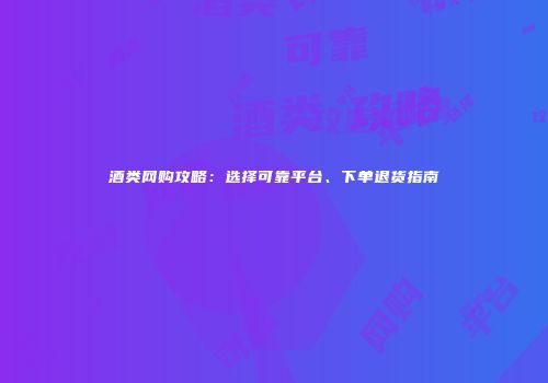 酒类网购攻略：选择可靠平台、下单退货指南