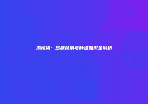 滇橄榄：多味食用与种植知识全解析