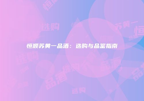 恒顺苏黄一品酒：选购与品鉴指南