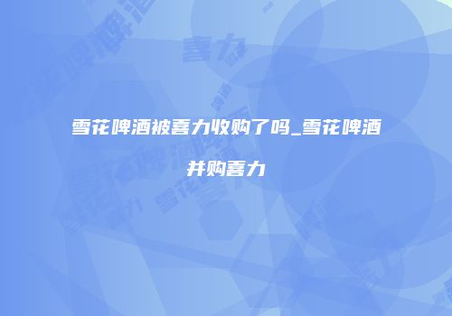 雪花啤酒被喜力收购了吗_雪花啤酒并购喜力