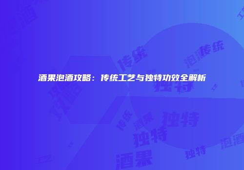 酒果泡酒攻略：传统工艺与独特功效全解析
