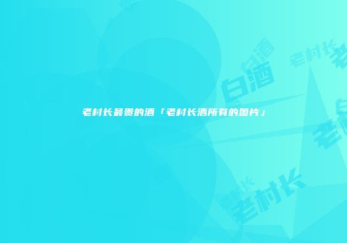 老村长最贵的酒「老村长酒所有的图片」