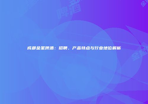 成都金星啤酒：招聘、产品特点与行业地位解析