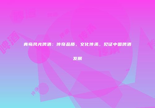 青岛风光啤酒：传奇品质，文化传承，见证中国啤酒发展