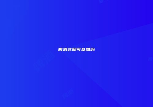 啤酒过期可以喝吗