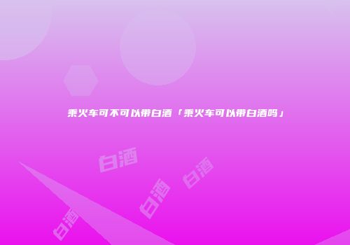 乘火车可不可以带白酒「乘火车可以带白酒吗」
