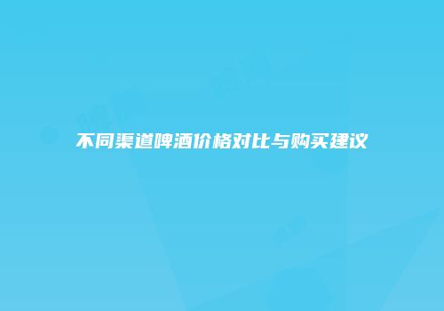 不同渠道啤酒价格对比与购买建议