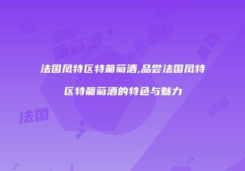 法国凤特区特葡萄酒,品尝法国凤特区特葡萄酒的特色与魅力