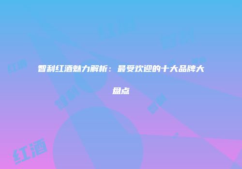 智利红酒魅力解析：最受欢迎的十大品牌大盘点