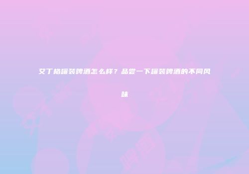 艾丁格罐装啤酒怎么样？品尝一下罐装啤酒的不同风味