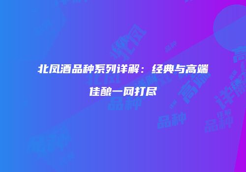 北凤酒品种系列详解：经典与高端佳酿一网打尽
