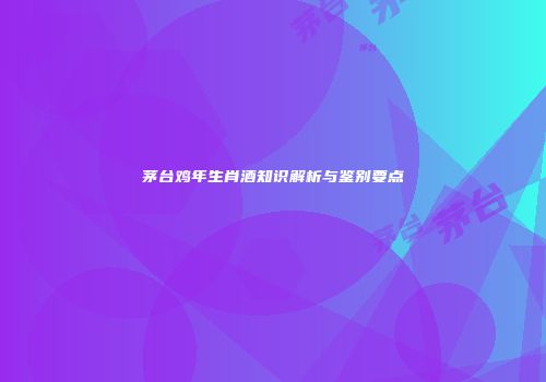 茅台鸡年生肖酒知识解析与鉴别要点
