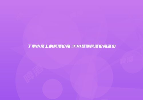 了解市场上的啤酒价格,330瓶装啤酒价格多少