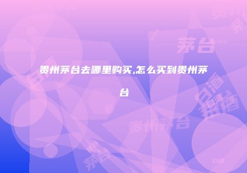 贵州茅台去哪里购买,怎么买到贵州茅台