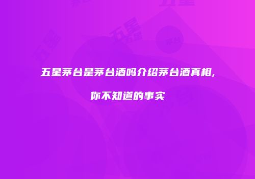 五星茅台是茅台酒吗介绍茅台酒真相,你不知道的事实