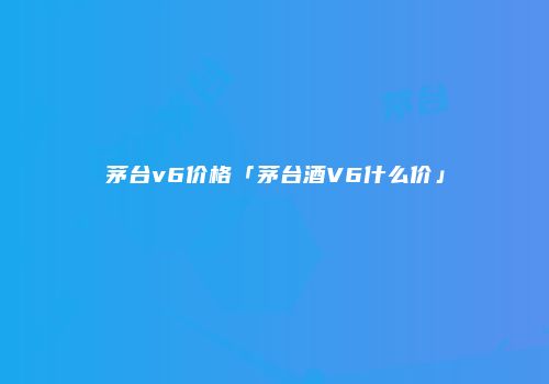 茅台v6价格「茅台酒V6什么价」