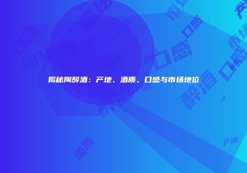 揭秘陶醉酒：产地、酒质、口感与市场地位