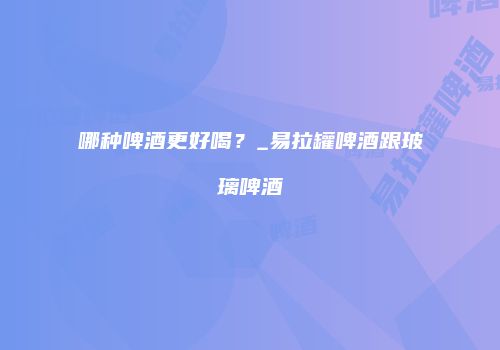 哪种啤酒更好喝？_易拉罐啤酒跟玻璃啤酒