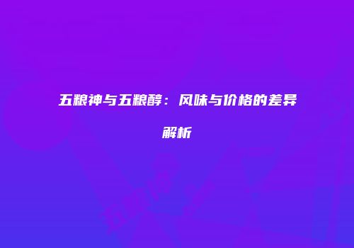 五粮神与五粮醇：风味与价格的差异解析