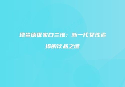 理查德世家白兰地：新一代女性追捧的饮品之谜