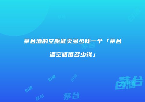 茅台酒的空瓶能卖多少钱一个「茅台酒空瓶值多少钱」