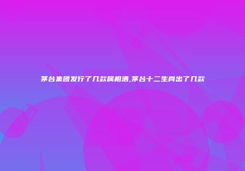 茅台集团发行了几款属相酒,茅台十二生肖出了几款