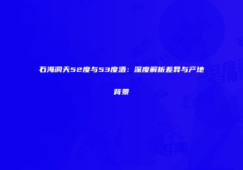石海洞天52度与53度酒：深度解析差异与产地背景