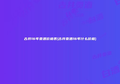 古井16年贡酒价格表(古井贡酒16年什么价格)