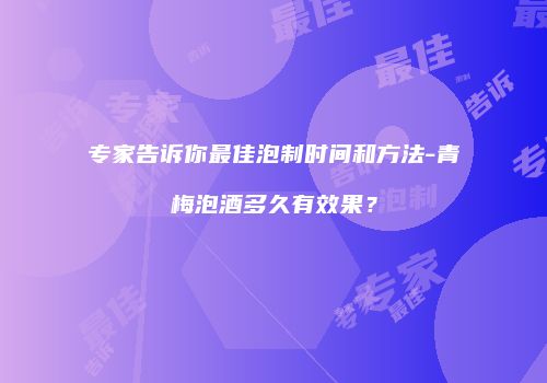 专家告诉你最佳泡制时间和方法-青梅泡酒多久有效果？