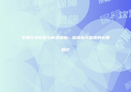 孕期饮酒危害与解酒措施：保障胎儿健康的必要知识