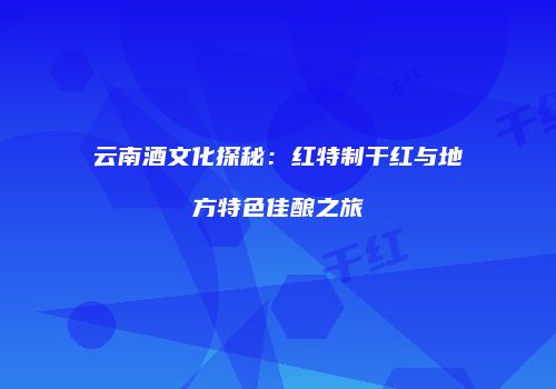 云南酒文化探秘：红特制干红与地方特色佳酿之旅