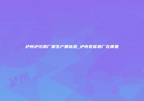 泸州泸川酒厂都生产哪些酒_泸州老窖酒厂在哪里
