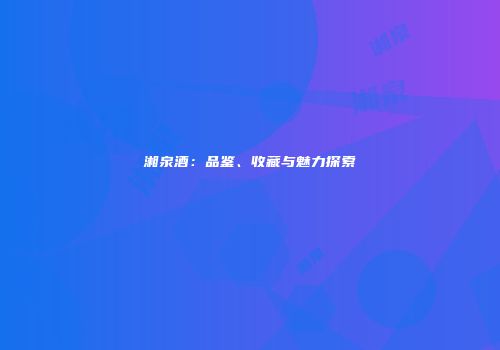湘泉酒：品鉴、收藏与魅力探索