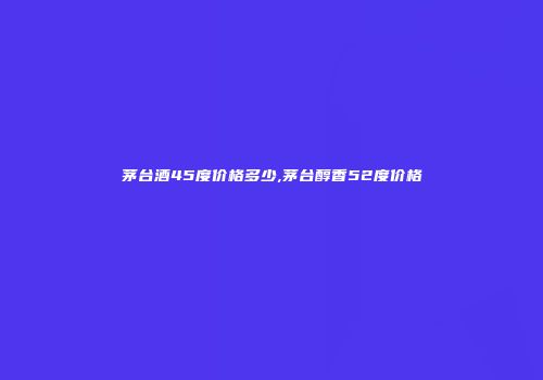 茅台酒45度价格多少,茅台醇香52度价格