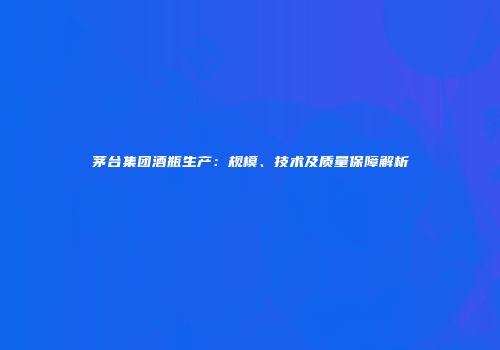 茅台集团酒瓶生产：规模、技术及质量保障解析