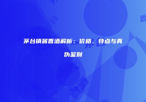 茅台镇酱香酒解析：价格、特点与真伪鉴别