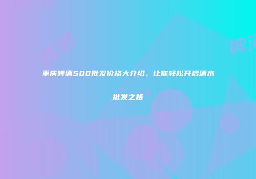 重庆啤酒500批发价格大介绍，让你轻松开启酒水批发之路
