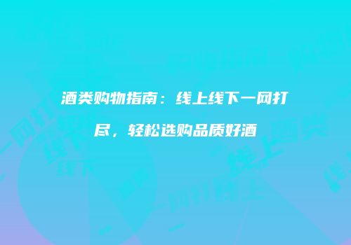 酒类购物指南：线上线下一网打尽，轻松选购品质好酒