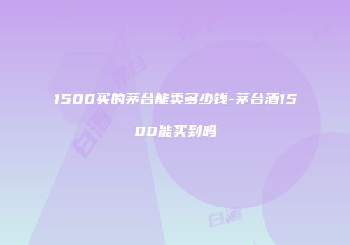 1500买的茅台能卖多少钱-茅台酒1500能买到吗