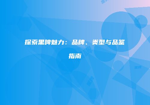 探索黑啤魅力：品牌、类型与品鉴指南