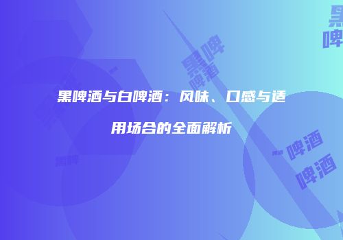 黑啤酒与白啤酒：风味、口感与适用场合的全面解析