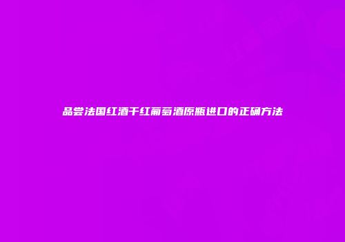 品尝法国红酒干红葡萄酒原瓶进口的正确方法