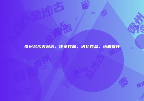 贵州金沙古酱酒：传承佳酿，送礼佳品，情感寄托