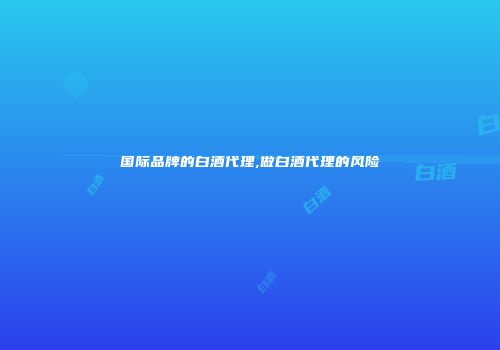 国际品牌的白酒代理,做白酒代理的风险