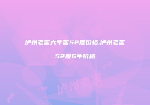 泸州老窖六年窖52度价格,泸州老窖52度6年价格
