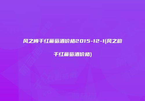 风之樽干红葡萄酒价格2015-12-1(风之韵干红葡萄酒价格)