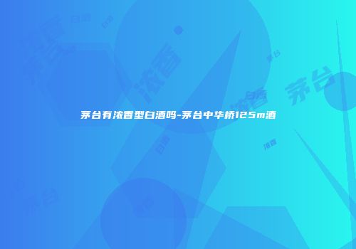茅台有浓香型白酒吗-茅台中华桥125m酒