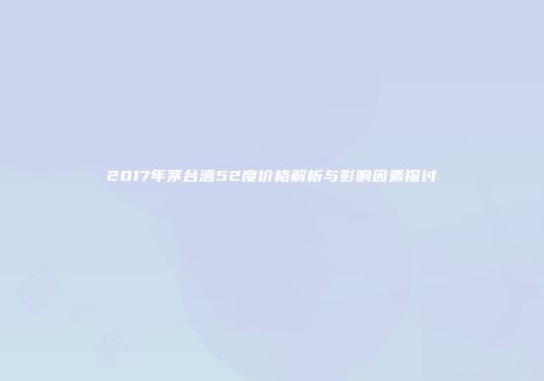 2017年茅台酒52度价格解析与影响因素探讨